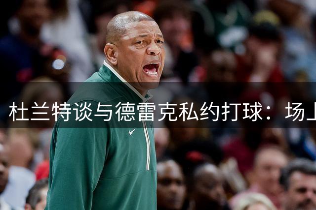 杜兰特谈与德雷克私约打球：场上互怼已成常态